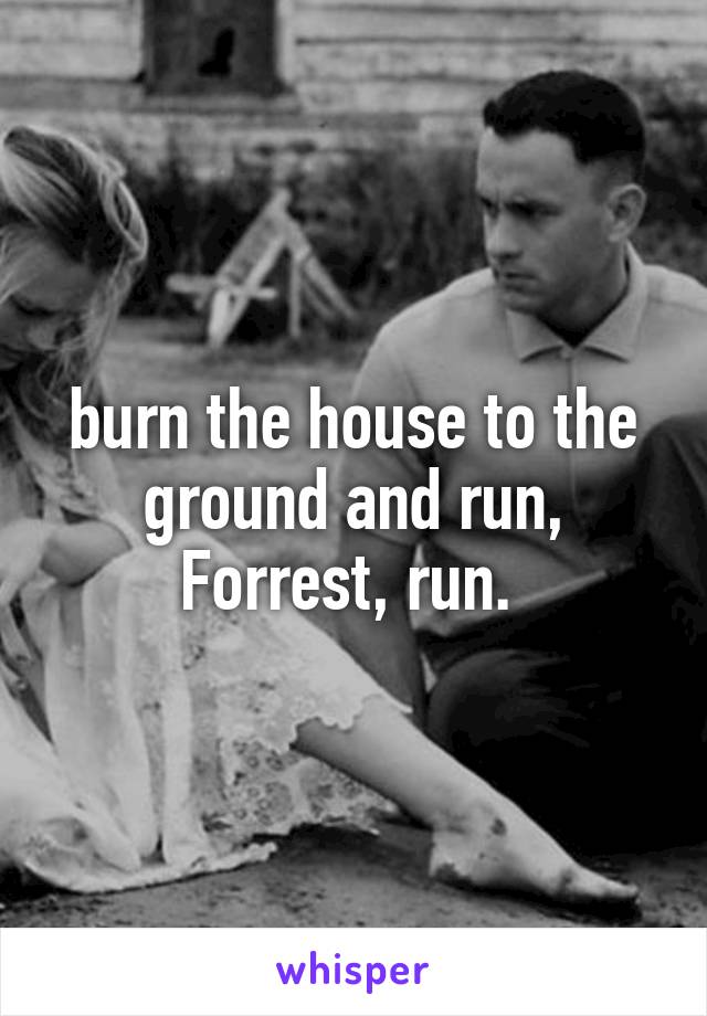 burn the house to the ground and run, Forrest, run. 