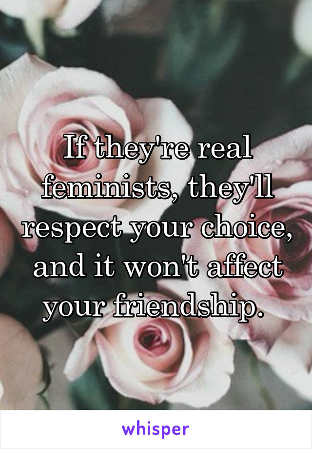 If they're real feminists, they'll respect your choice, and it won't affect your friendship. 