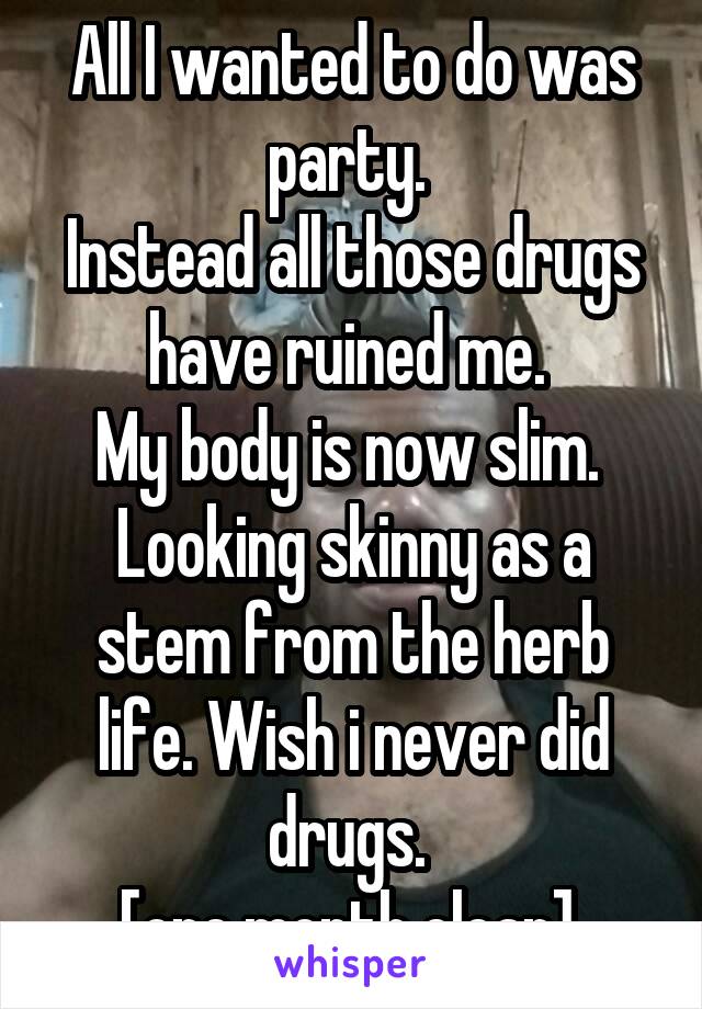 All I wanted to do was party. 
Instead all those drugs have ruined me. 
My body is now slim. 
Looking skinny as a stem from the herb life. Wish i never did drugs. 
[one month clean] 