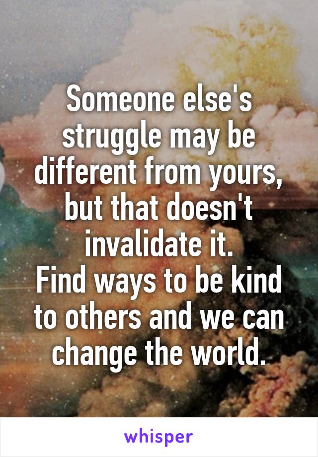 Someone else's struggle may be different from yours, but that doesn't invalidate it.
Find ways to be kind to others and we can change the world.