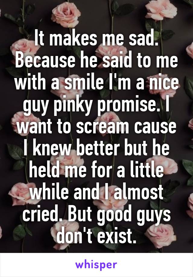 It makes me sad. Because he said to me with a smile I'm a nice guy pinky promise. I want to scream cause I knew better but he held me for a little while and I almost cried. But good guys don't exist.