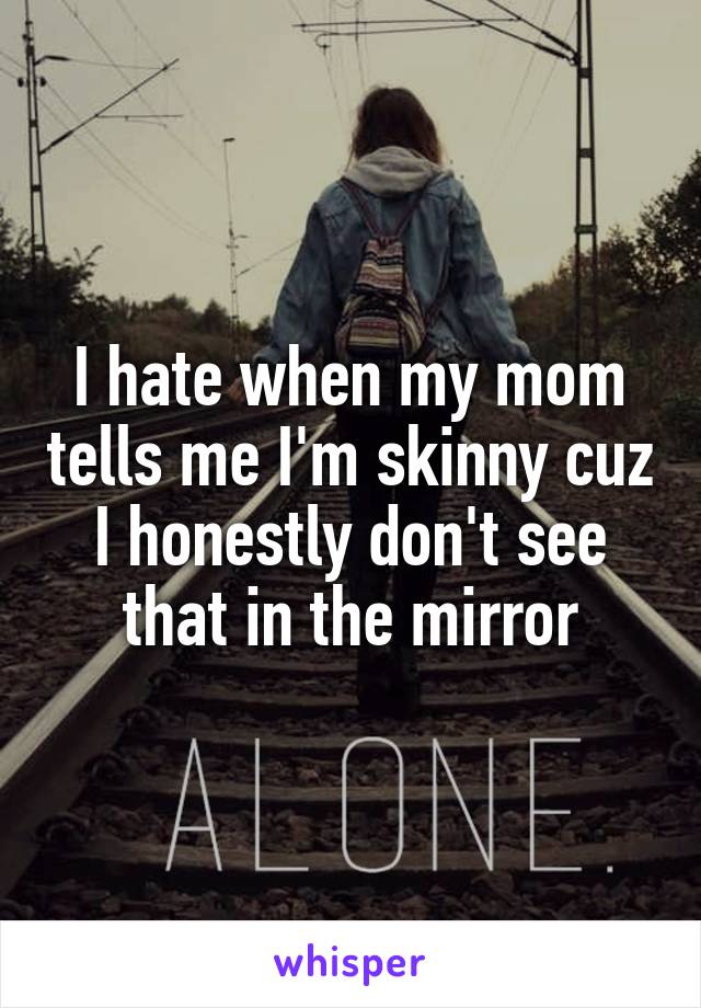 I hate when my mom tells me I'm skinny cuz I honestly don't see that in the mirror