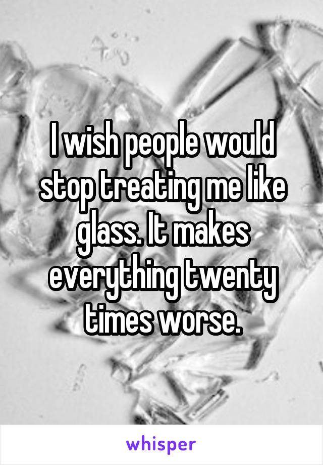 I wish people would stop treating me like glass. It makes everything twenty times worse.