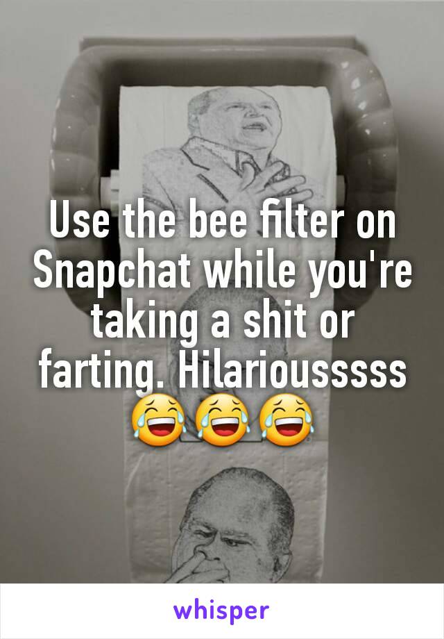 Use the bee filter on Snapchat while you're taking a shit or farting. Hilariousssss 😂😂😂