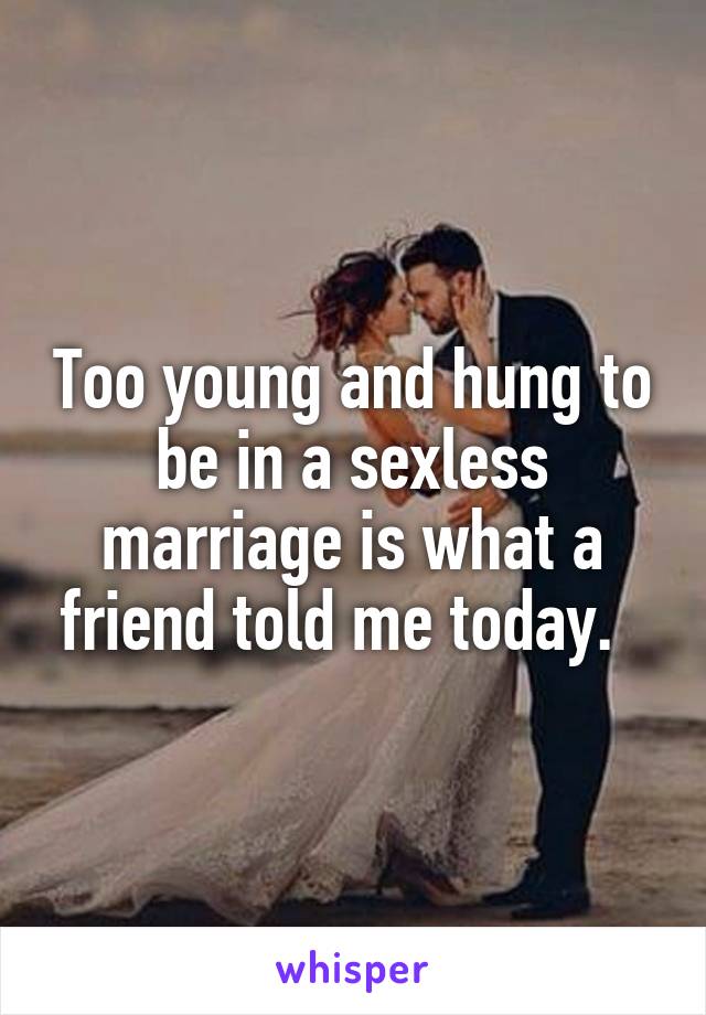 Too young and hung to be in a sexless marriage is what a friend told me today.  