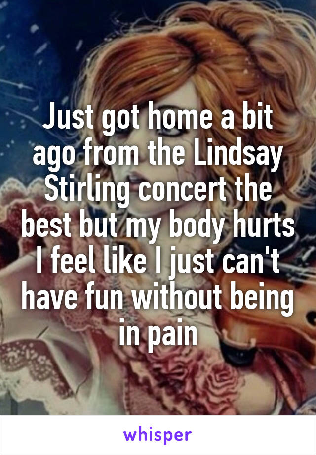 Just got home a bit ago from the Lindsay Stirling concert the best but my body hurts I feel like I just can't have fun without being in pain