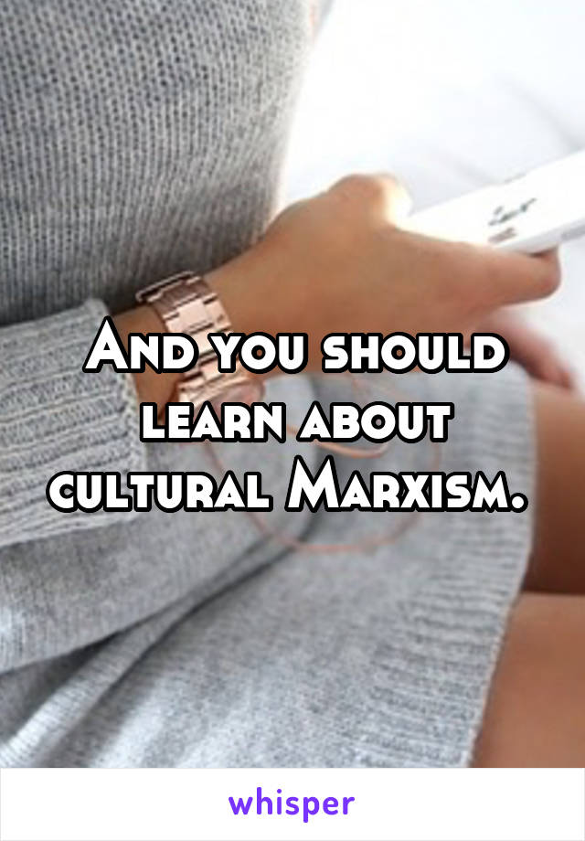 And you should learn about cultural Marxism. 