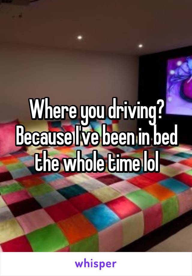 Where you driving? Because I've been in bed the whole time lol