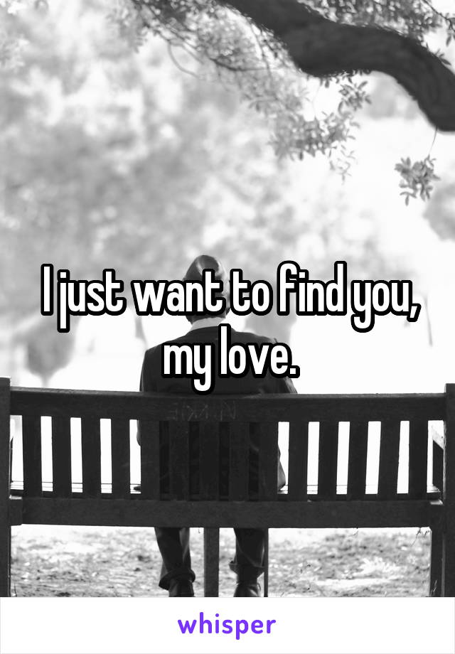 I just want to find you, my love.