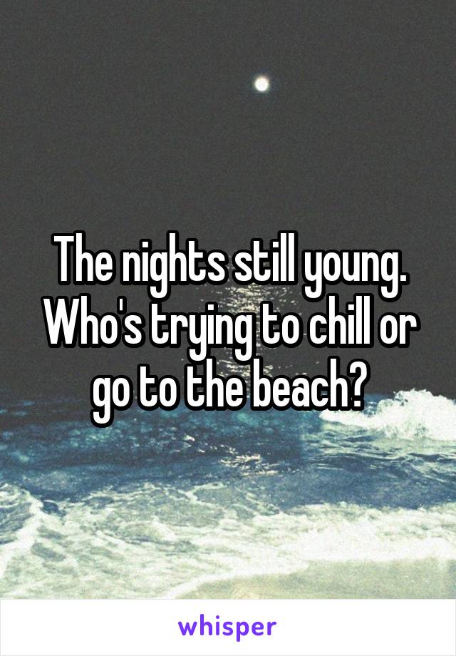 The nights still young. Who's trying to chill or go to the beach?