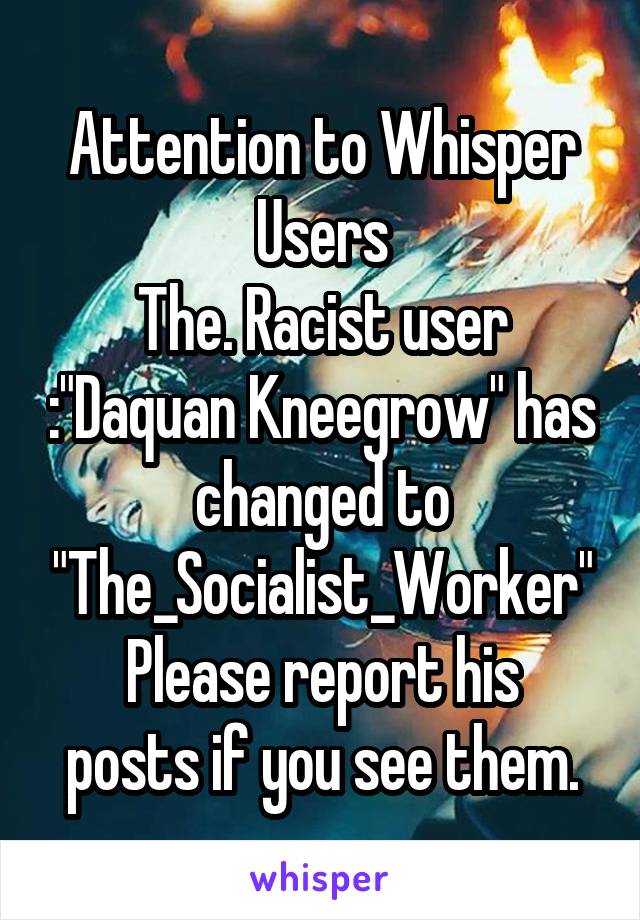 Attention to Whisper Users
The. Racist user :"Daquan Kneegrow" has changed to "The_Socialist_Worker"
Please report his posts if you see them.