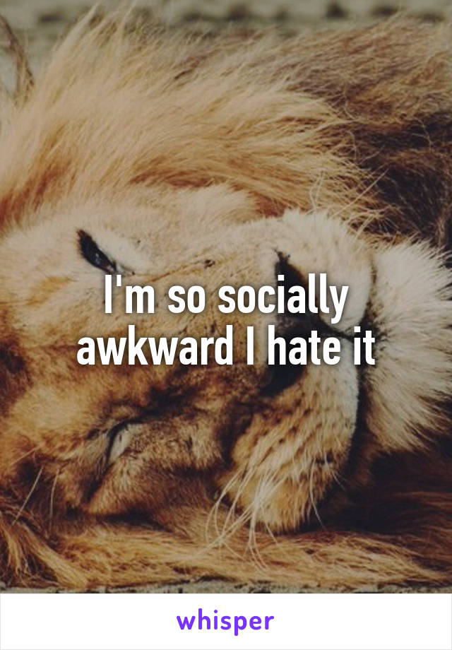 I'm so socially awkward I hate it