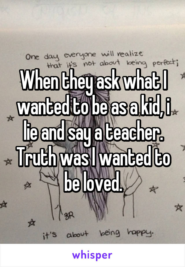 When they ask what I wanted to be as a kid, i lie and say a teacher. Truth was I wanted to be loved.