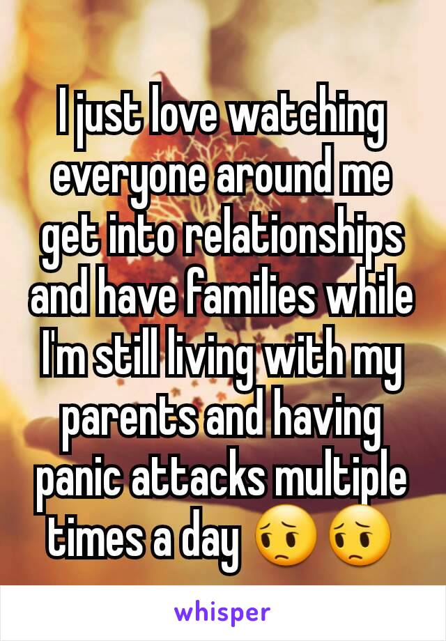 I just love watching everyone around me get into relationships and have families while I'm still living with my parents and having panic attacks multiple times a day 😔😔