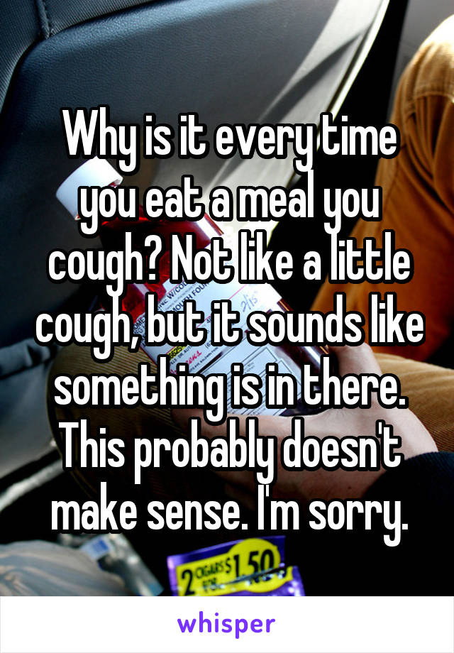 Why is it every time you eat a meal you cough? Not like a little cough, but it sounds like something is in there. This probably doesn't make sense. I'm sorry.