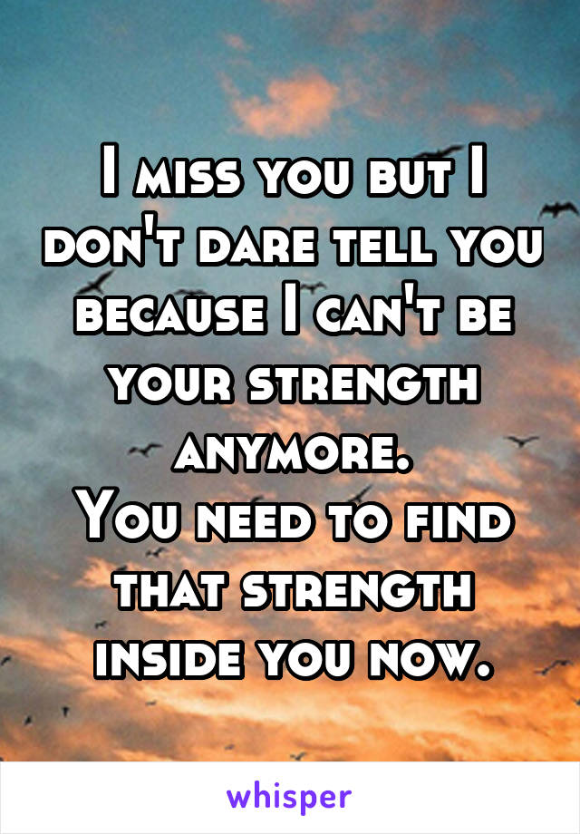 I miss you but I don't dare tell you because I can't be your strength anymore.
You need to find that strength inside you now.