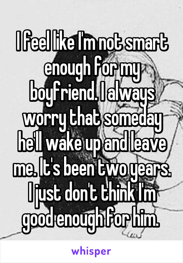 I feel like I'm not smart enough for my boyfriend. I always worry that someday he'll wake up and leave me. It's been two years. I just don't think I'm good enough for him. 