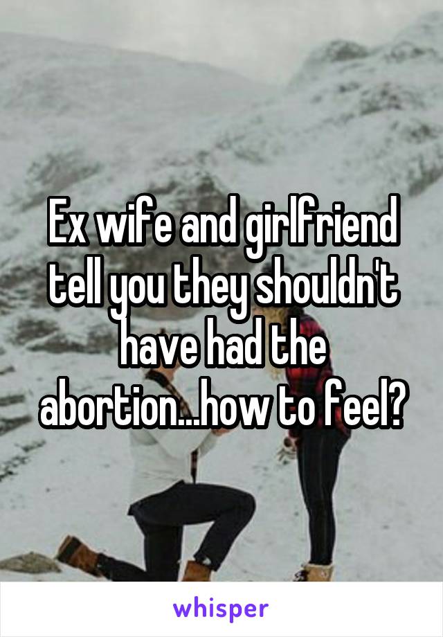 Ex wife and girlfriend tell you they shouldn't have had the abortion...how to feel?