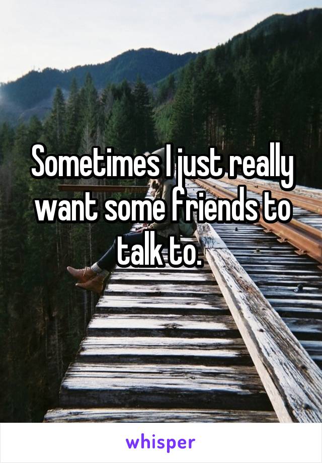 Sometimes I just really want some friends to talk to. 
