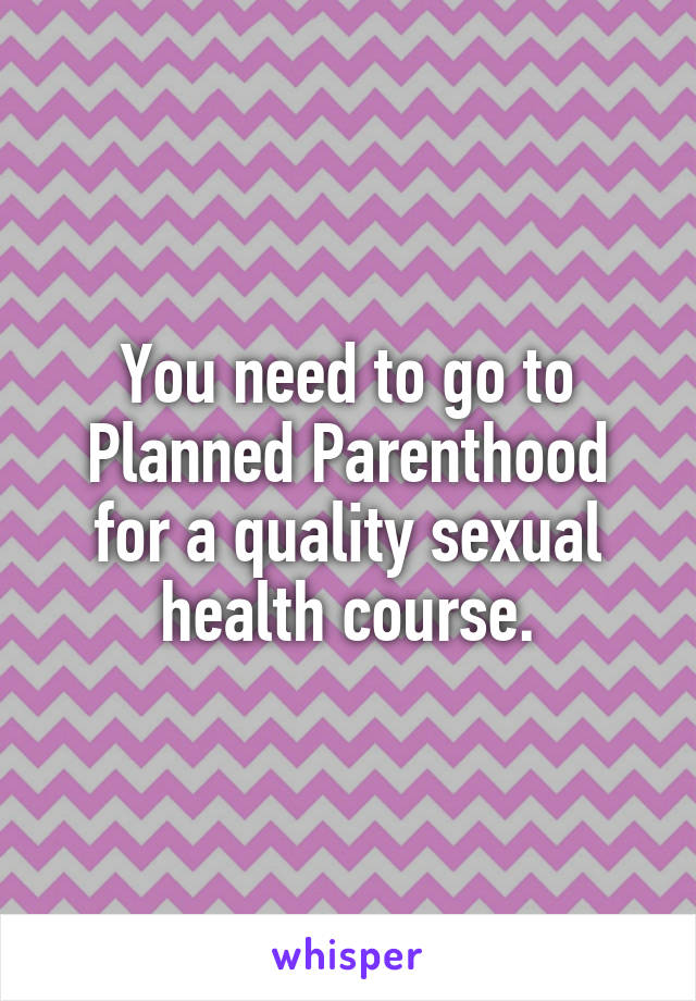 You need to go to Planned Parenthood for a quality sexual health course.