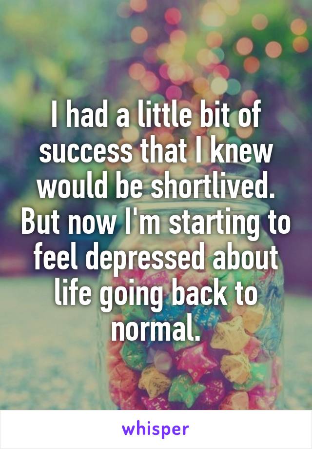 I had a little bit of success that I knew would be shortlived. But now I'm starting to feel depressed about life going back to normal.