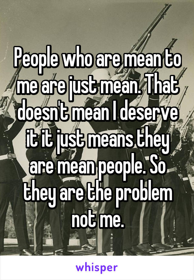 People who are mean to me are just mean. That doesn't mean I deserve it it just means they are mean people. So they are the problem not me.