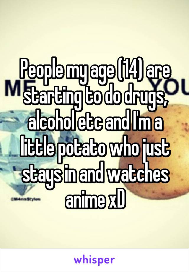 People my age (14) are starting to do drugs, alcohol etc and I'm a little potato who just stays in and watches anime xD