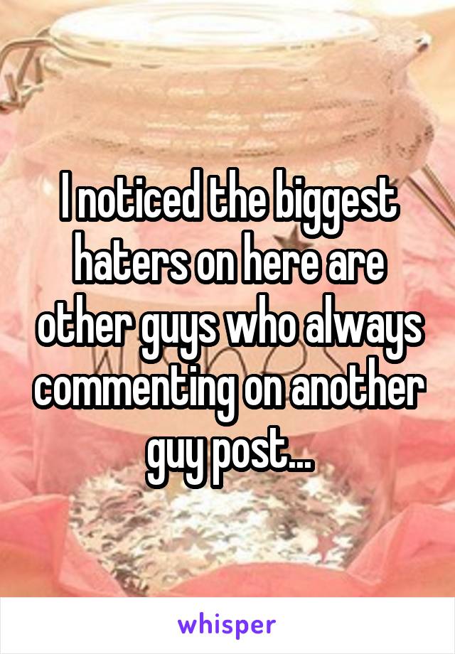 I noticed the biggest haters on here are other guys who always commenting on another guy post...