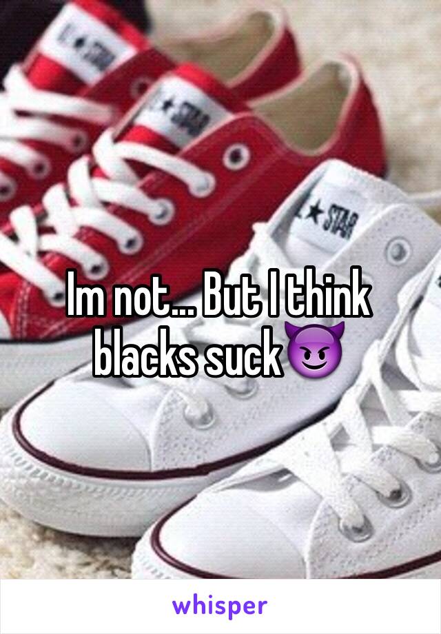 Im not... But I think blacks suck😈