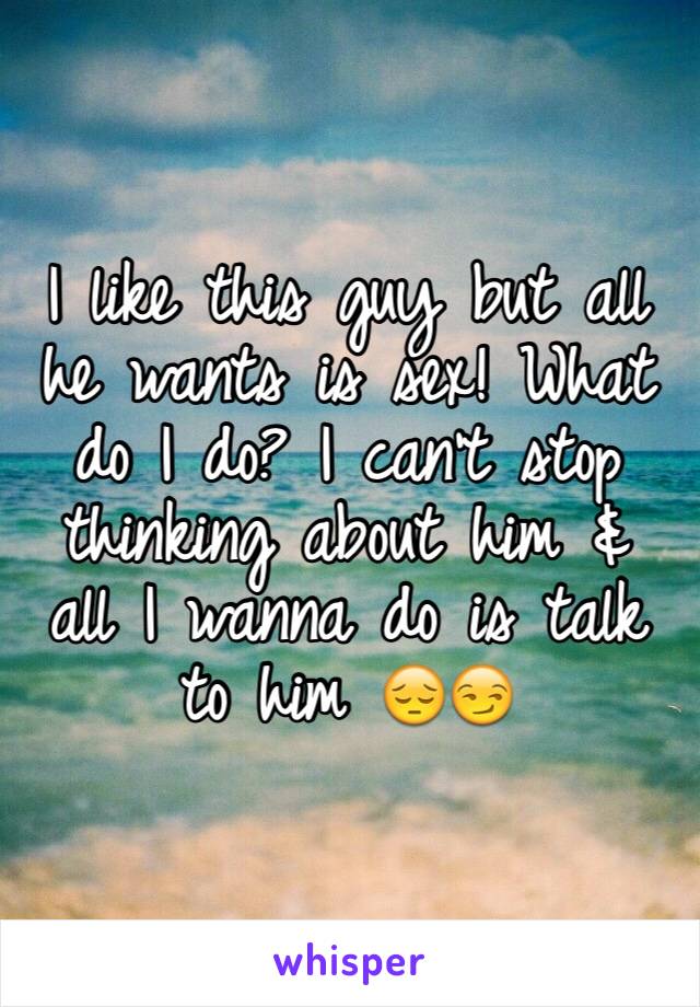 I like this guy but all he wants is sex! What do I do? I can't stop thinking about him & all I wanna do is talk to him 😔😏