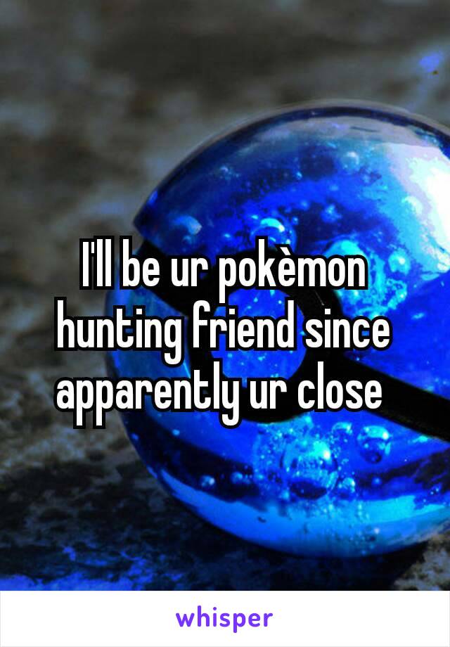 I'll be ur pokèmon hunting friend since apparently ur close 