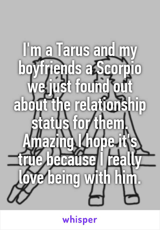 I'm a Tarus and my boyfriends a Scorpio we just found out about the relationship status for them. Amazing I hope it's true because I really love being with him.