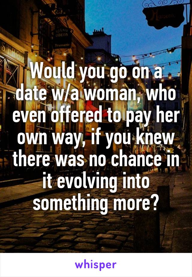 Would you go on a date w/a woman, who even offered to pay her own way, if you knew there was no chance in it evolving into something more?