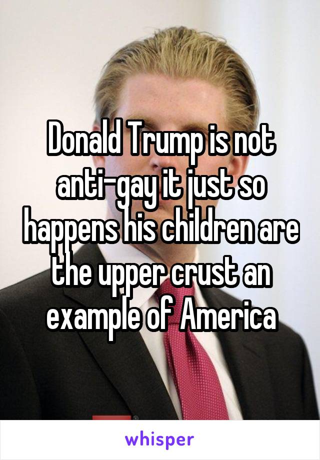 Donald Trump is not anti-gay it just so happens his children are the upper crust an example of America