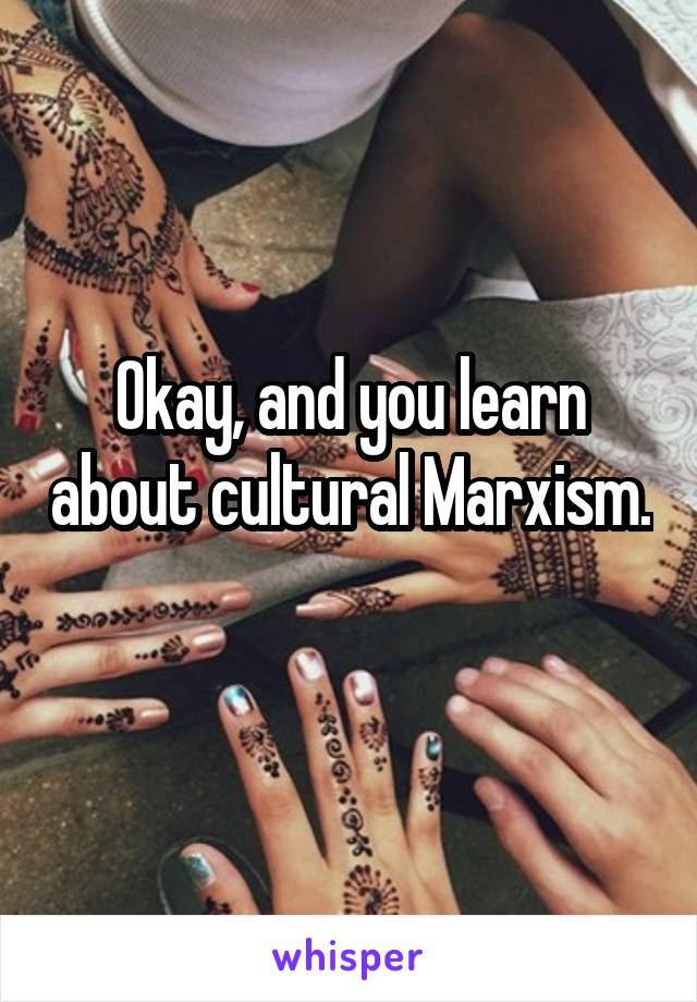 Okay, and you learn about cultural Marxism. 