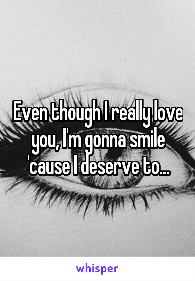 Even though I really love you, I'm gonna smile 'cause I deserve to...