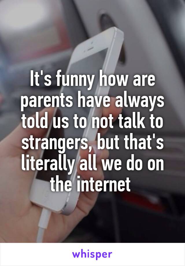 It's funny how are parents have always told us to not talk to strangers, but that's literally all we do on the internet 