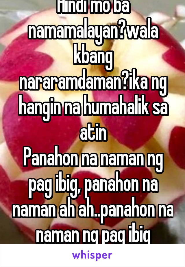 Hindi mo ba namamalayan?wala kbang nararamdaman?ika ng hangin na humahalik sa atin
Panahon na naman ng pag ibig, panahon na naman ah ah..panahon na naman ng pag ibig gumising ka, tara na...