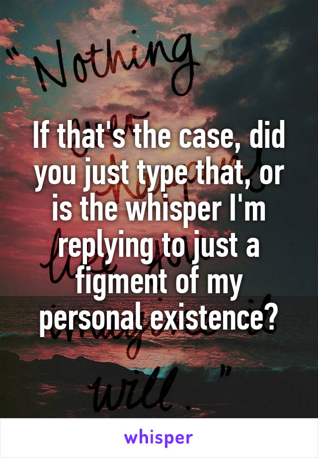 If that's the case, did you just type that, or is the whisper I'm replying to just a figment of my personal existence?