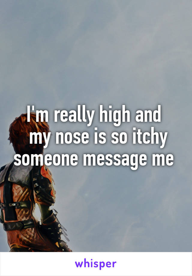 I'm really high and 
 my nose is so itchy someone message me 