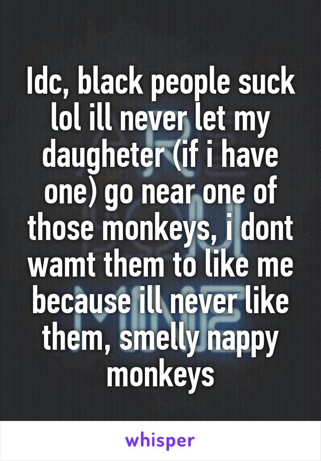 Idc, black people suck lol ill never let my daugheter (if i have one) go near one of those monkeys, i dont wamt them to like me because ill never like them, smelly nappy monkeys