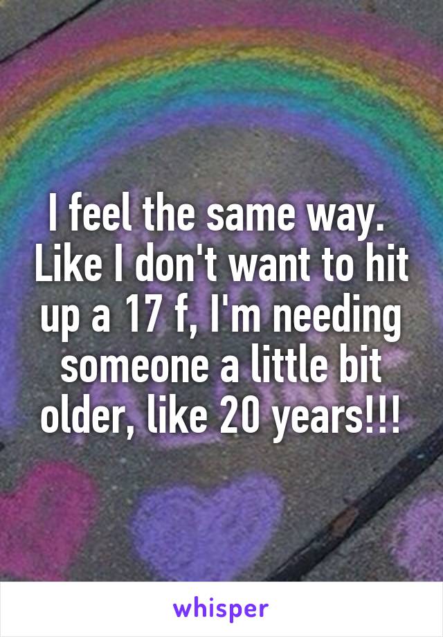 I feel the same way.  Like I don't want to hit up a 17 f, I'm needing someone a little bit older, like 20 years!!!