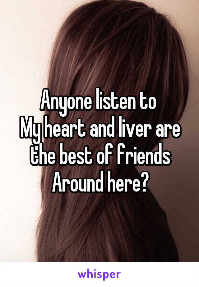 Anyone listen to 
My heart and liver are the best of friends
Around here?