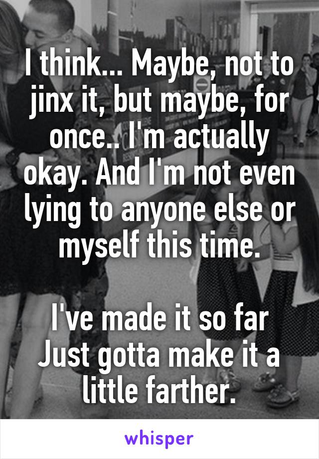 I think... Maybe, not to jinx it, but maybe, for once.. I'm actually okay. And I'm not even lying to anyone else or myself this time.

I've made it so far
Just gotta make it a little farther.