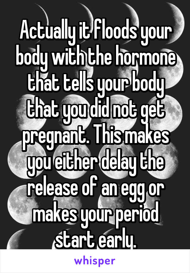 Actually it floods your body with the hormone that tells your body that you did not get pregnant. This makes you either delay the release of an egg or makes your period start early.