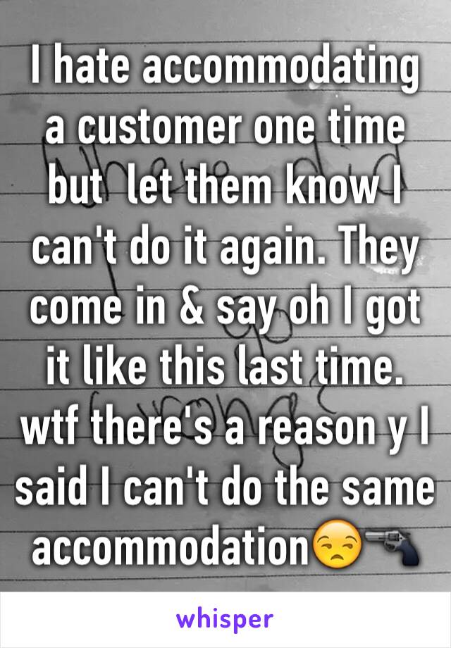 I hate accommodating a customer one time but  let them know I can't do it again. They come in & say oh I got it like this last time. wtf there's a reason y I said I can't do the same accommodation😒🔫