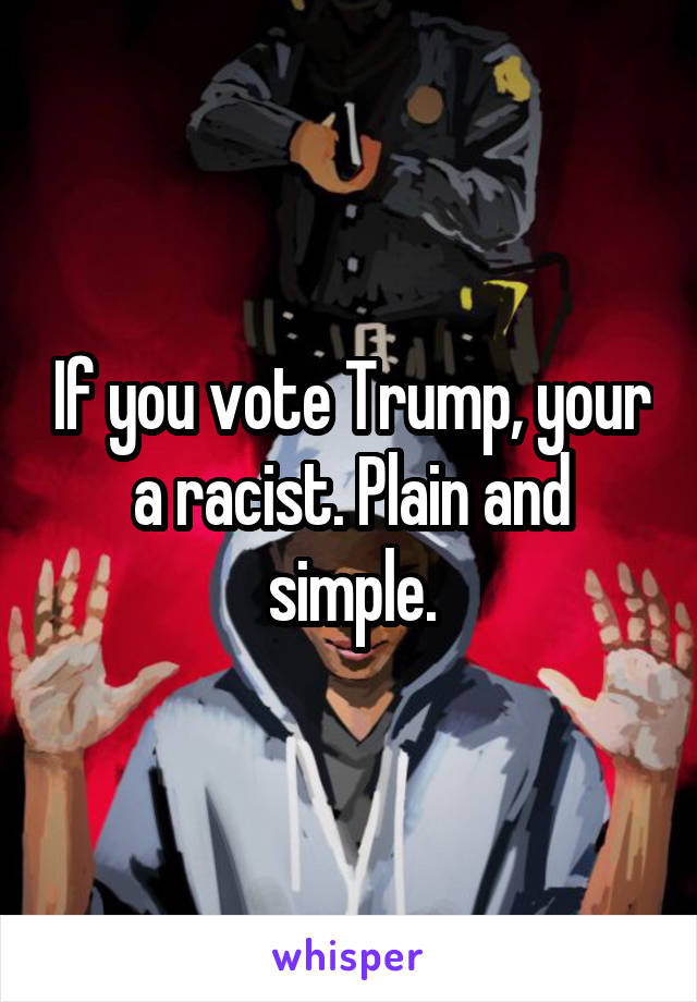 If you vote Trump, your a racist. Plain and simple.