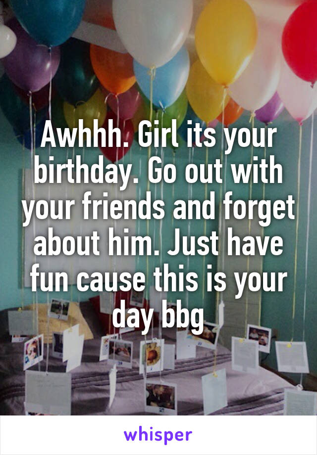 Awhhh. Girl its your birthday. Go out with your friends and forget about him. Just have fun cause this is your day bbg