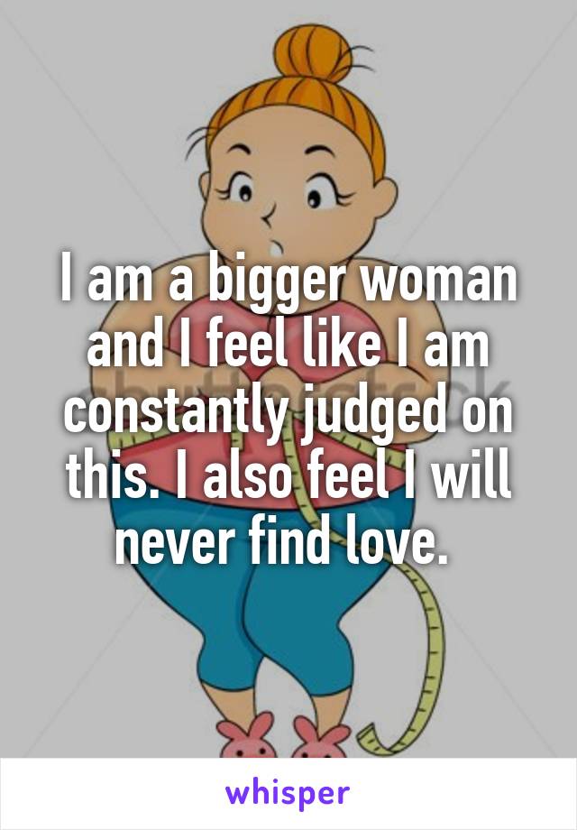 I am a bigger woman and I feel like I am constantly judged on this. I also feel I will never find love. 