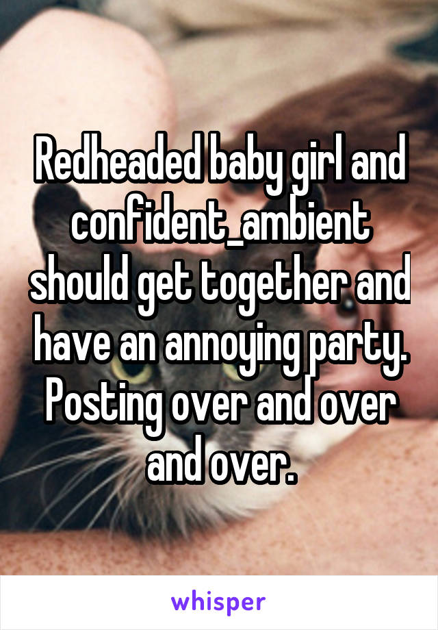 Redheaded baby girl and confident_ambient should get together and have an annoying party. Posting over and over and over.